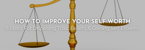 HOW TO IMPROVE YOUR SELF WORTH - 6 Steps For Dispelling Toxic Beliefs & Gaining Self Esteem