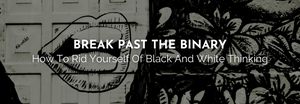 BREAK PAST THE BINARY - How to Rid Yourself of Black and White Thinking