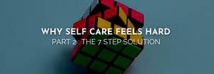 WHY SELF CARE FEELS HARD - Part 2: The 7 Step Solution